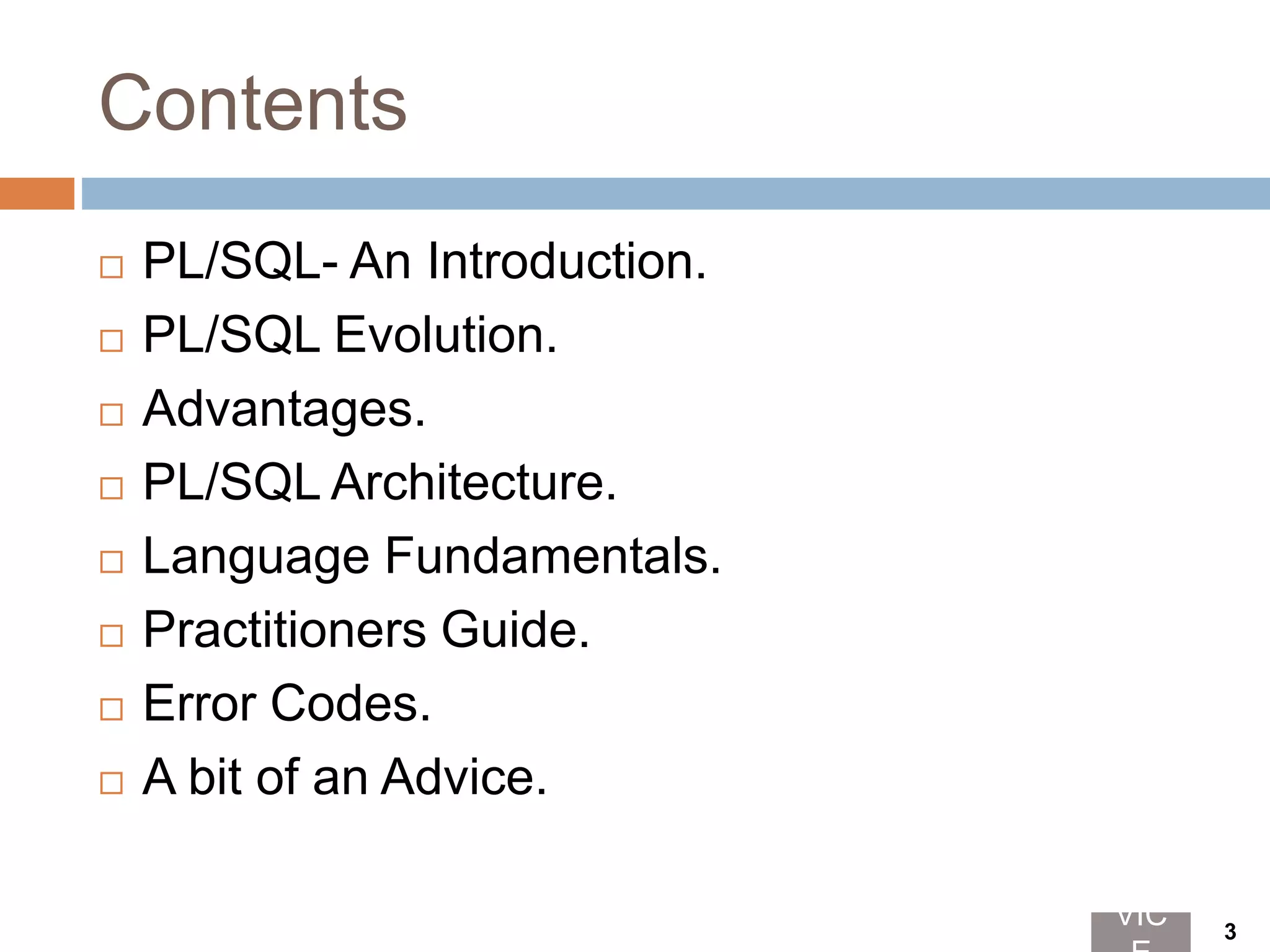 Contents
 PL/SQL- An Introduction.
 PL/SQL Evolution.
 Advantages.
 PL/SQL Architecture.
 Language Fundamentals.
 Practitioners Guide.
 Error Codes.
 A bit of an Advice.
VIC 3
 