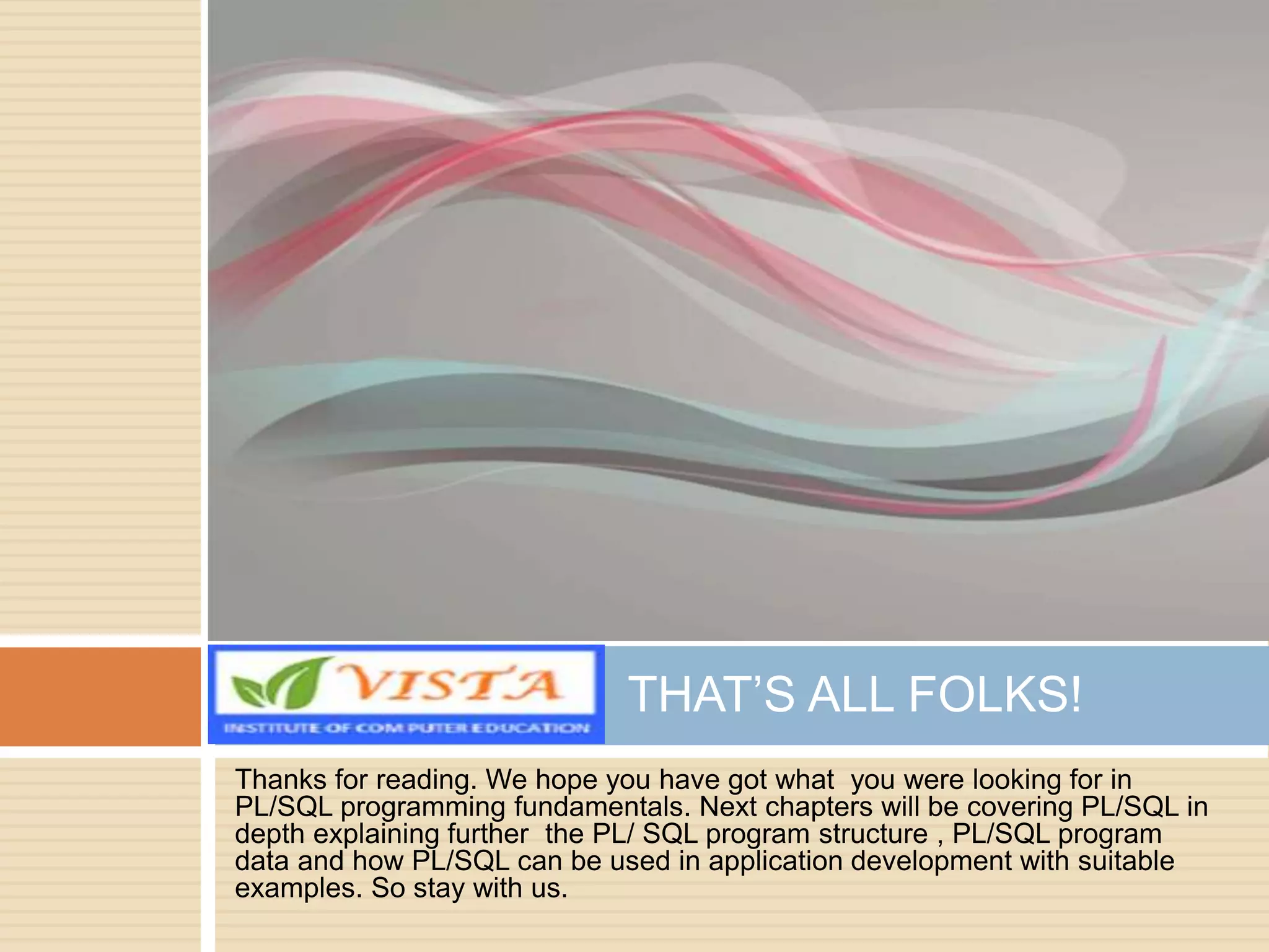 Thanks for reading. We hope you have got what you were looking for in
PL/SQL programming fundamentals. Next chapters will be covering PL/SQL in
depth explaining further the PL/ SQL program structure , PL/SQL program
data and how PL/SQL can be used in application development with suitable
examples. So stay with us.
THAT’S ALL FOLKS!
 