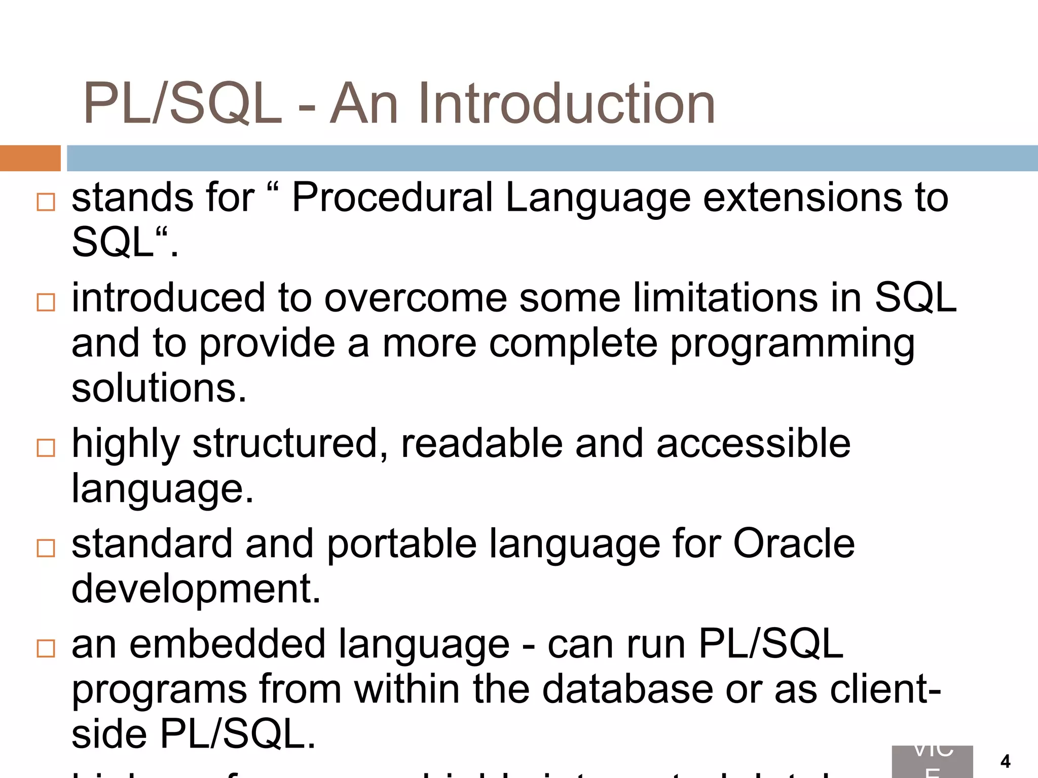 PL/SQL - An Introduction
 stands for “ Procedural Language extensions to
SQL“.
 introduced to overcome some limitations in SQL
and to provide a more complete programming
solutions.
 highly structured, readable and accessible
language.
 standard and portable language for Oracle
development.
 an embedded language - can run PL/SQL
programs from within the database or as client-
side PL/SQL. VIC 4
 