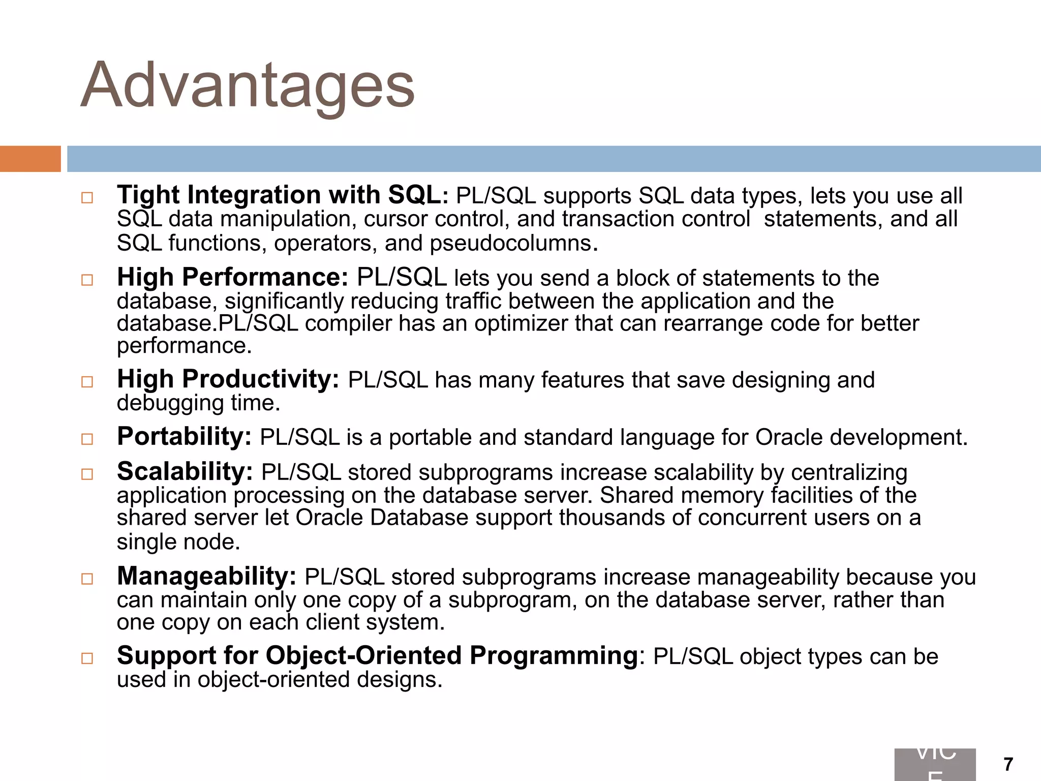 Advantages
 Tight Integration with SQL: PL/SQL supports SQL data types, lets you use all
SQL data manipulation, cursor control, and transaction control statements, and all
SQL functions, operators, and pseudocolumns.
 High Performance: PL/SQL lets you send a block of statements to the
database, significantly reducing traffic between the application and the
database.PL/SQL compiler has an optimizer that can rearrange code for better
performance.
 High Productivity: PL/SQL has many features that save designing and
debugging time.
 Portability: PL/SQL is a portable and standard language for Oracle development.
 Scalability: PL/SQL stored subprograms increase scalability by centralizing
application processing on the database server. Shared memory facilities of the
shared server let Oracle Database support thousands of concurrent users on a
single node.
 Manageability: PL/SQL stored subprograms increase manageability because you
can maintain only one copy of a subprogram, on the database server, rather than
one copy on each client system.
 Support for Object-Oriented Programming: PL/SQL object types can be
used in object-oriented designs.
VIC 7
 