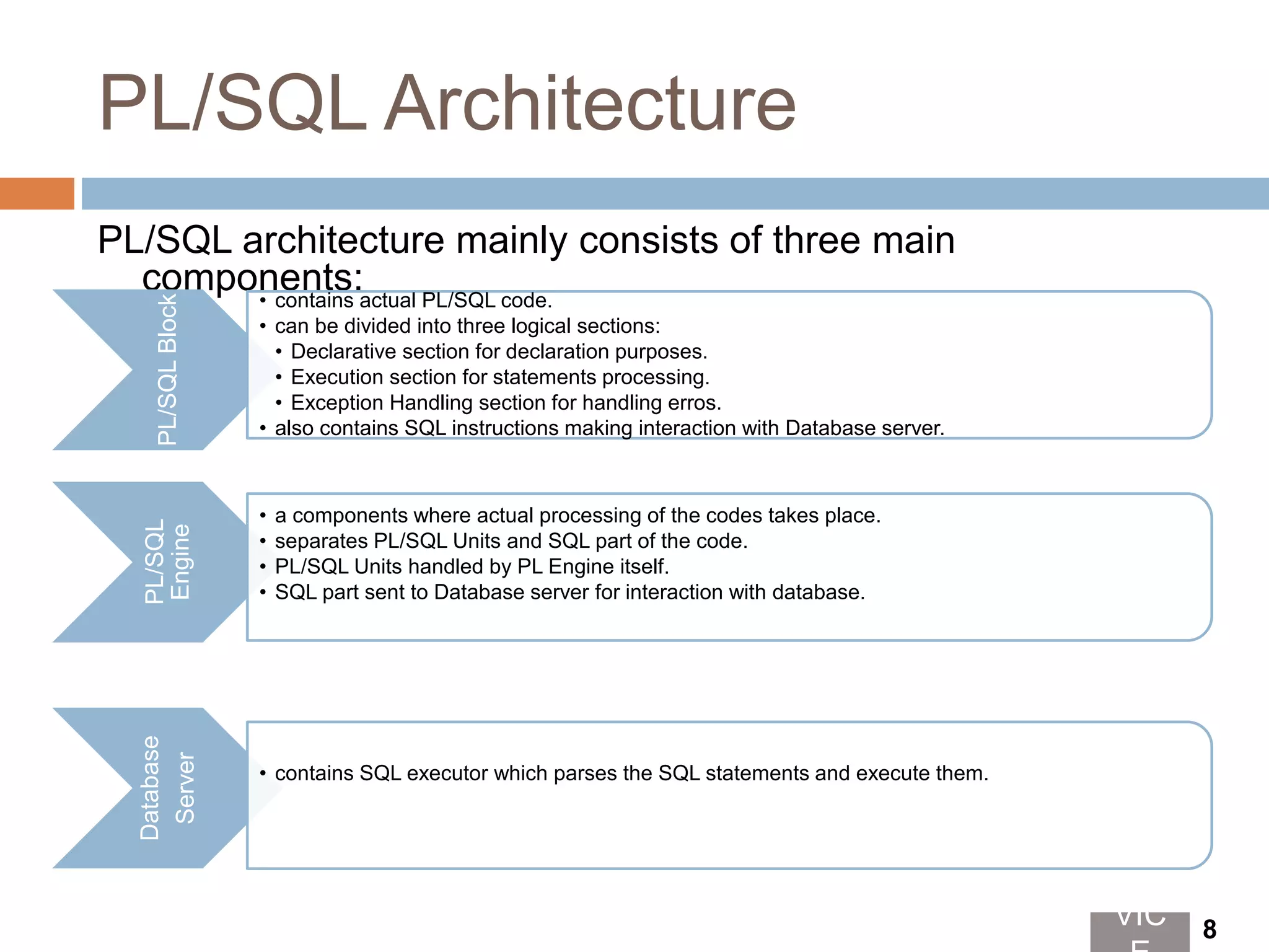 PL/SQL Architecture
PL/SQL architecture mainly consists of three main
components:
PL/SQLBlock
• contains actual PL/SQL code.
• can be divided into three logical sections:
• Declarative section for declaration purposes.
• Execution section for statements processing.
• Exception Handling section for handling erros.
• also contains SQL instructions making interaction with Database server.
PL/SQL
Engine
• a components where actual processing of the codes takes place.
• separates PL/SQL Units and SQL part of the code.
• PL/SQL Units handled by PL Engine itself.
• SQL part sent to Database server for interaction with database.
Database
Server
• contains SQL executor which parses the SQL statements and execute them.
VIC 8
 