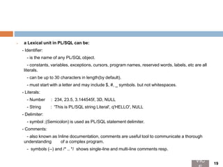  a Lexical unit in PL/SQL can be:
- Identifier:
- is the name of any PL/SQL object.
- constants, variables, exceptions, cursors, program names, reserved words, labels, etc are all
literals.
- can be up to 30 characters in length(by default).
- must start with a letter and may include $, #, _ symbols. but not whitespaces.
- Literals:
- Number : 234, 23.5, 3.144545f, 3D, NULL
- String : 'This is PL/SQL string Literal', q'HELLO', NULL
- Delimiter:
- symbol ;(Semicolon) is used as PL/SQL statement delimiter.
- Comments:
- also known as Inline documentation, comments are useful tool to communicate a thorough
understanding of a complex program.
- symbols (--) and /* .. */ shows single-line and multi-line comments resp.
VIC 19
 