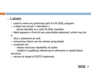 Labels:
 used to name any particular part of a PL/SQL program.
 a label has format <<identifier>>
where identifier is a valid PL/SQL identifier.
 label appears in front of any executable statement, which may be
a
NULL statement as well.
 anonymous block can be named using labels.
 purposes are :
- labels improves readability of codes.
- helpful in qualifying references to elements in nested block
structure.
 serves as target of GOTO statement.
VIC 21
 