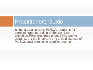 Practitioners Guide
Slides ahead contains PL/SQL programs for
complete understanding of theories just
explained.Programs are designed in a way to
demonstrate the important and critical aspects of
PL/SQL programming in a unified manner.
 