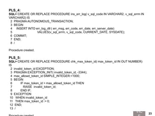 PLS_4:
SQL> CREATE OR REPLACE PROCEDURE ins_err_log( v_sql_code IN VARCHAR2, v_sql_errm IN
VARCHAR2) IS
2 PRAGMA AUTONOMOUS_TRANSACTION;
3 BEGIN
4 INSERT INTO err_log_dtl ( err_msg, err_code, err_date, err_server_date)
5 VALUES(v_sql_errm, v_sql_code, CURRENT_DATE, SYSDATE);
6 COMMIT;
7 END;
8 /
Procedure created.
PLS_5:
SQL> CREATE OR REPLACE PROCEDURE chk_max_token_id( max_token_id IN OUT NUMBER)
IS
2 invalid_token_id EXCEPTION;
3 PRAGMA EXCEPTION_INIT( invalid_token_id, -3344);
4 max_allowd_token_id SIMPLE_INTEGER:=1000;
5 BEGIN
6 IF max_token_id > max_allowd_token_id THEN
7 RAISE invalid_token_id;
8 END IF;
9 EXCEPTION
10 WHEN invalid_token_id
11 THEN max_token_id := 0;
12 END;
13 /
VIC 23
 