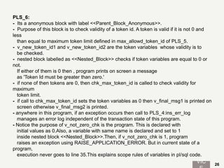 PLS_6:
- Its a anonymous block with label <<Parent_Block_Anonymous>>.
- Purpose of this block is to check validity of a token id. A token is valid if it is not 0 and
less
than equal to maximum token limit defined in max_allowd_token_id of PLS_5.
- v_new_token_id1 and v_new_token_id2 are the token variables whose validity is to
be checked.
- nested block labelled as <<Nested_Block>> checks if token variables are equal to 0 or
not.
If either of them is 0 then , program prints on screen a message
as 'Token Id must be greater than zero.'
- if none of then tokens are 0, then chk_max_token_id is called to check validity for
maximum
token limit.
- if call to chk_max_token_id sets the token variables as 0 then v_final_msg1 is printed on
screen otherwise v_final_msg2 is printed.
- anywhere in this program, if an exception occurs then call to PLS_4:ins_err_log
manages an error log independent of the transaction state of this program.
- Notice the purpose of v_not_zero_chk is the program. This is declared with
initial values as 0.Also, a variable with same name is declared and set to 1
inside nested block <<Nested_Block>>.Then, if v_not_zero_chk is 1, program
raises an exception using RAISE_APPLICATION_ERROR. But in current state of a
program,
execution never goes to line 35.This explains scope rules of variables in pl/sql code.
VIC 26
 