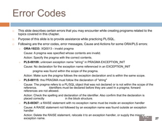 Error Codes
 This slide describes certain errors that you may encounter while creating programs related to the
topics covered in this chapter.
 Purpose of this slide is to provide assistance while practicing PL/SQL.
 Following are the error codes, error messages, Cause and Actions for some ORA/PLS errors:
 ORA-19233: XQ0013 - invalid pragma
Cause: A pragma was specified whose contents are invalid.
Action: Specify the pragma with the correct contents.
 PLS-00109: unknown exception name "string" in PRAGMA EXCEPTION_INIT
Cause: No declaration for the exception name referenced in an EXCEPTION_INIT
pragma was found within the scope of the pragma.
Action: Make sure the pragma follows the exception declaration and is within the same scope.
 PLS-00115: this PRAGMA must follow the declaration of "string"
Cause: The pragma refers to a PL/SQL object that was not declared or is not within the scope of the
reference. Identifiers must be declared before they are used In a pragma; forward
references are not allowed.
Action: Check the spelling and declaration of the identifier. Also confirm that the declaration is
placed correctly in the block structure.
 PLS-00367: a RAISE statement with no exception name must be inside an exception handler
Cause: A RAISE statement not followed by an exception name was found outside an exception
handler
Action: Delete the RAISE statement, relocate it to an exception handler, or supply the missing
exception name.
VIC 27
 