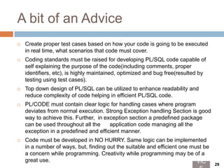 A bit of an Advice
 Create proper test cases based on how your code is going to be executed
in real time, what scenarios that code must cover.
 Coding standards must be raised for developing PL/SQL code capable of
self explaining the purpose of the code(including comments, proper
identifiers, etc), is highly maintained, optimized and bug free(resulted by
testing using test cases).
 Top down design of PL/SQL can be utilized to enhance readability and
reduce complexity of code helping in efficient PL/SQL code.
 PL/CODE must contain clear logic for handling cases where program
deviates from normal execution. Strong Exception handling Section is good
way to achieve this. Further, in exception section a predefined package
can be used throughout all the application code managing all the
exception in a predefined and efficient manner.
 Code must be developed in NO HURRY. Same logic can be implemented
in a number of ways, but, finding out the suitable and efficient one must be
a concern while programming. Creativity while programming may be of a
great use. VIC 29
 