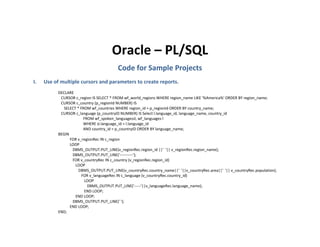 Oracle – PL/SQL
                                          Code for Sample Projects
I.   Use of multiple cursors and parameters to create reports.
           DECLARE
            CURSOR c_region IS SELECT * FROM wf_world_regions WHERE region_name LIKE '%America%' ORDER BY region_name;
            CURSOR c_country (p_regionId NUMBER) IS
              SELECT * FROM wf_countries WHERE region_id = p_regionId ORDER BY country_name;
            CURSOR c_language (p_countryID NUMBER) IS Select l.language_id, language_name, country_id
                         FROM wf_spoken_languagessl, wf_languages l
                         WHERE sl.language_id = l.language_id
                         AND country_id = p_countryID ORDER BY language_name;
           BEGIN
                 FOR v_regionRec IN c_region
                 LOOP
                  DBMS_OUTPUT.PUT_LINE(v_regionRec.region_id ||' '|| v_regionRec.region_name);
                  DBMS_OUTPUT.PUT_LINE('----------');
                  FOR v_countryRec IN c_country (v_regionRec.region_id)
                    LOOP
                      DBMS_OUTPUT.PUT_LINE(v_countryRec.country_name||' '||v_countryRec.area||' '|| v_countryRec.population);
                        FOR v_languageRec IN c_language (v_countryRec.country_id)
                         LOOP
                           DBMS_OUTPUT.PUT_LINE('-----'||v_languageRec.language_name);
                         END LOOP;
                    END LOOP;
                  DBMS_OUTPUT.PUT_LINE(' ');
                 END LOOP;
           END;
 