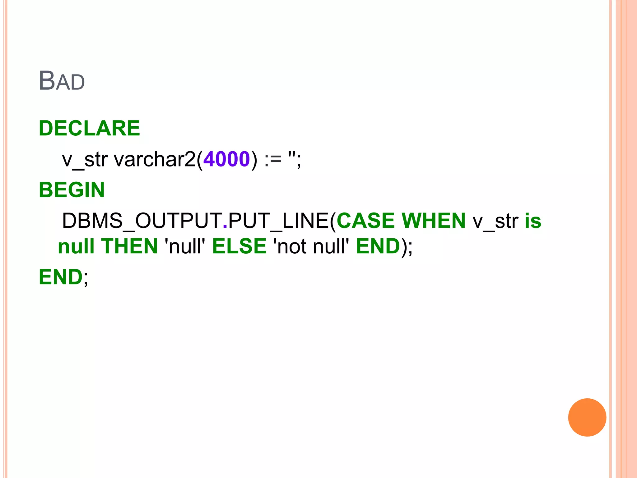BAD
DECLARE
v_str varchar2(4000) := '';
BEGIN
DBMS_OUTPUT.PUT_LINE(CASE WHEN v_str is
null THEN 'null' ELSE 'not null' END);
END;
 