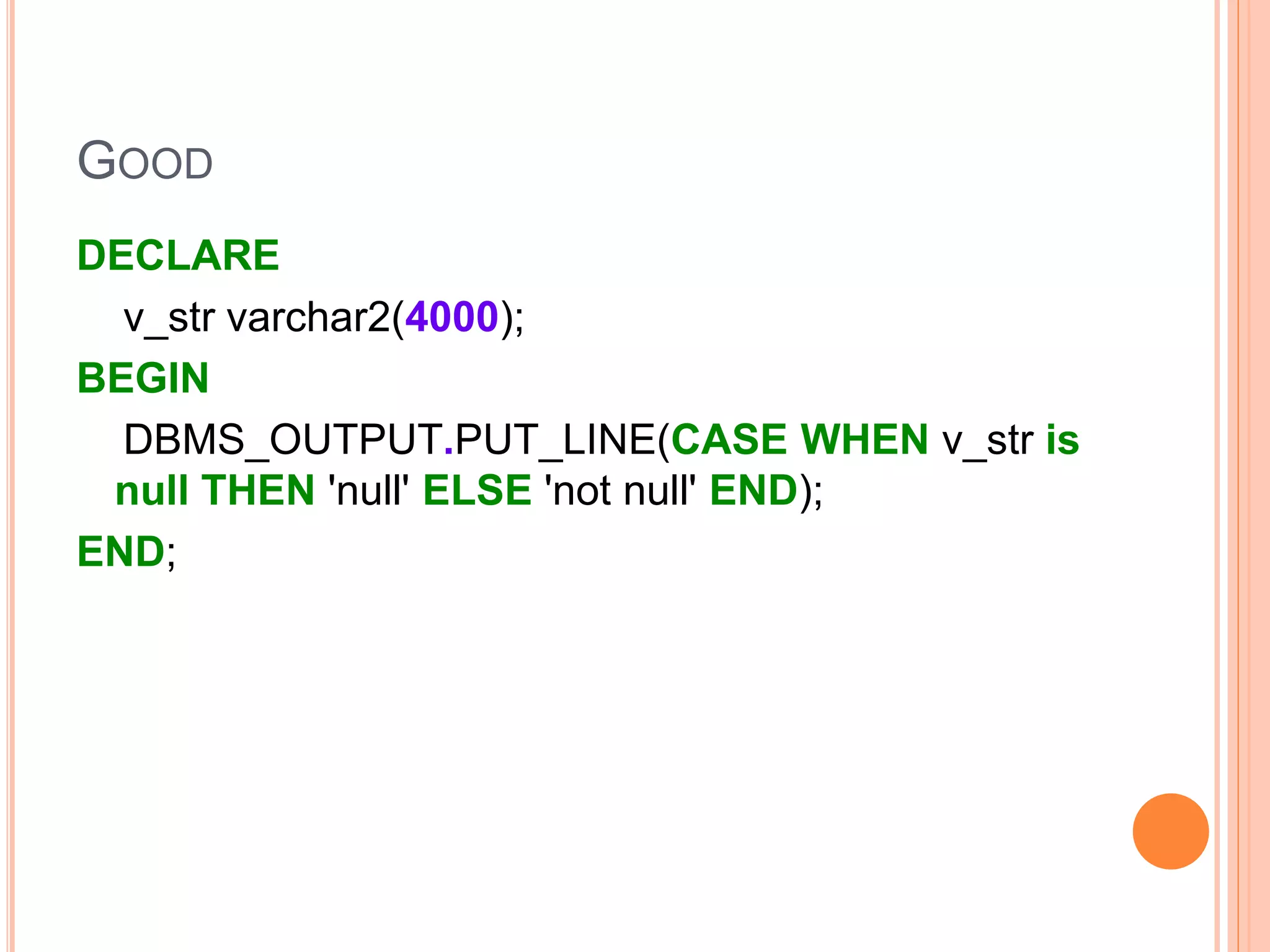 GOOD
DECLARE
v_str varchar2(4000);
BEGIN
DBMS_OUTPUT.PUT_LINE(CASE WHEN v_str is
null THEN 'null' ELSE 'not null' END);
END;
 