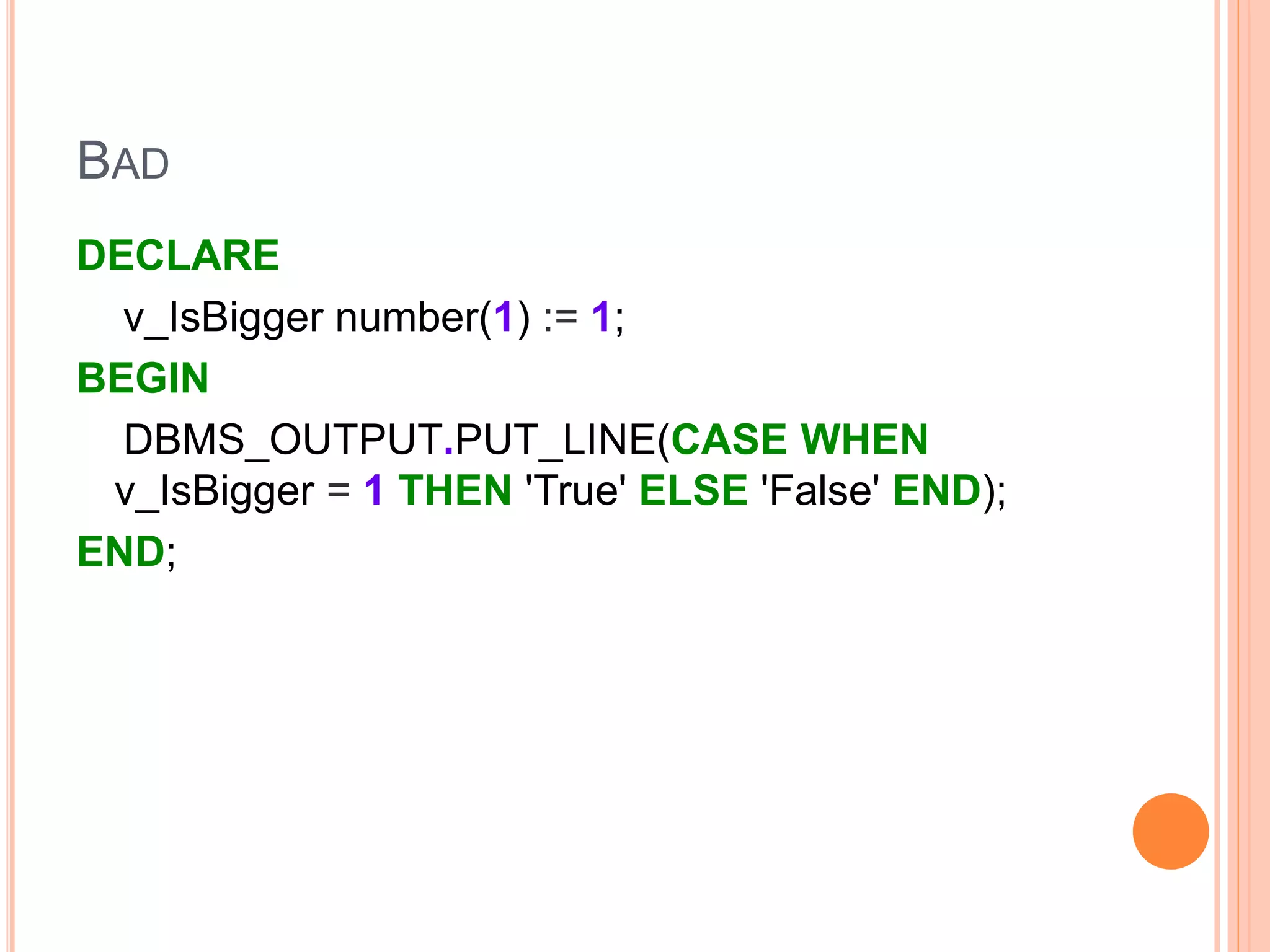 BAD
DECLARE
v_IsBigger number(1) := 1;
BEGIN
DBMS_OUTPUT.PUT_LINE(CASE WHEN
v_IsBigger = 1 THEN 'True' ELSE 'False' END);
END;
 