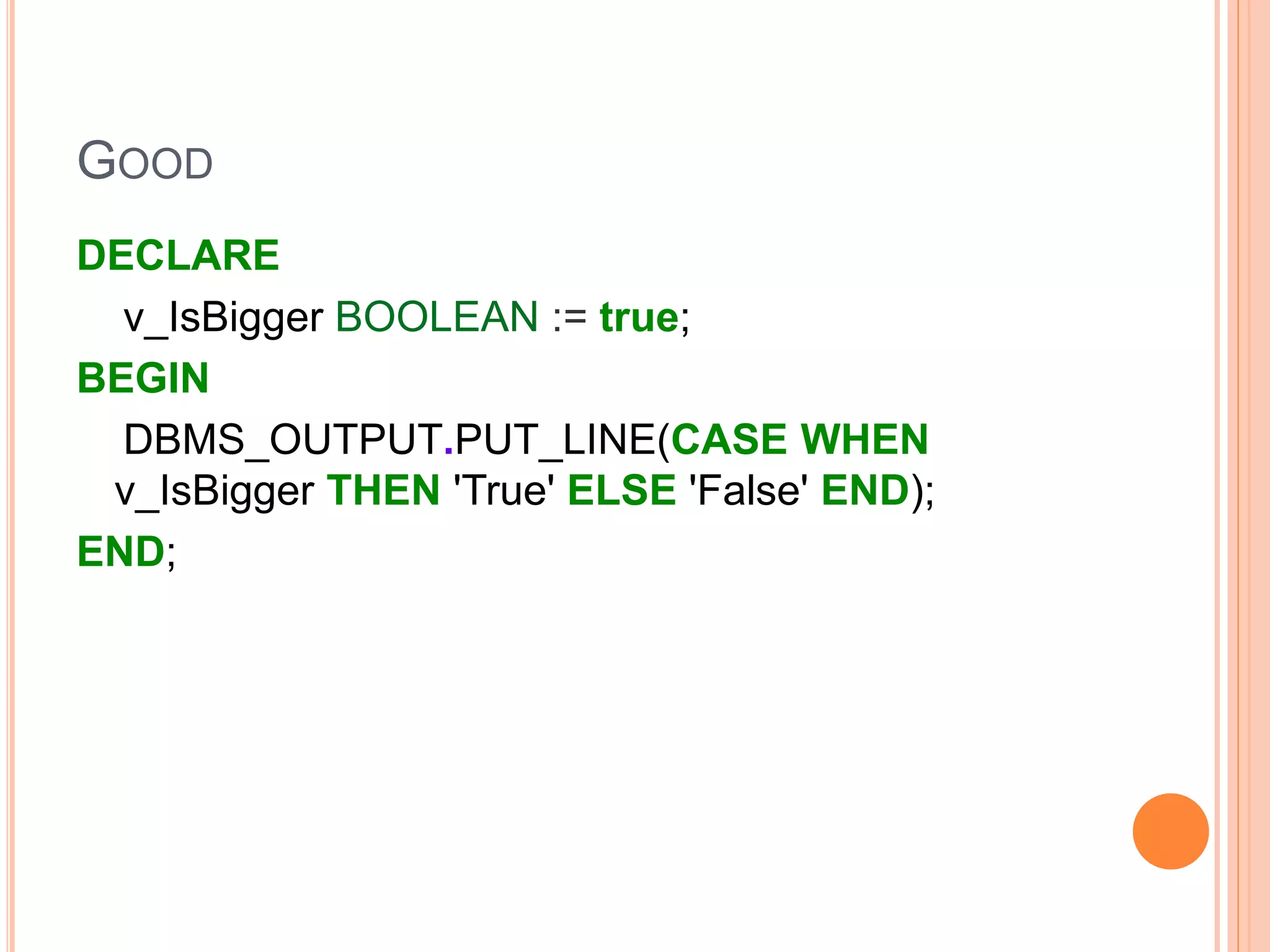 GOOD
DECLARE
v_IsBigger BOOLEAN := true;
BEGIN
DBMS_OUTPUT.PUT_LINE(CASE WHEN
v_IsBigger THEN 'True' ELSE 'False' END);
END;
 