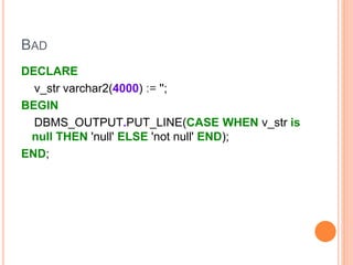 BAD
DECLARE
v_str varchar2(4000) := '';
BEGIN
DBMS_OUTPUT.PUT_LINE(CASE WHEN v_str is
null THEN 'null' ELSE 'not null' END);
END;
 