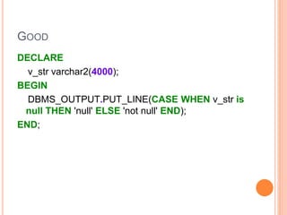 GOOD
DECLARE
v_str varchar2(4000);
BEGIN
DBMS_OUTPUT.PUT_LINE(CASE WHEN v_str is
null THEN 'null' ELSE 'not null' END);
END;
 