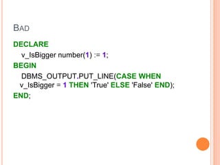 BAD
DECLARE
v_IsBigger number(1) := 1;
BEGIN
DBMS_OUTPUT.PUT_LINE(CASE WHEN
v_IsBigger = 1 THEN 'True' ELSE 'False' END);
END;
 