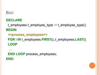 BAD
DECLARE
t_employees t_employee_type := t_employee_type();
BEGIN
<<process_employees>>
FOR i IN t_employees.FIRST()..t_employees.LAST()
LOOP
…
END LOOP process_employees;
END;
 