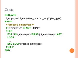 GOOD
DECLARE
t_employees t_employee_type := t_employee_type();
BEGIN
<<process_employees>>
IF t_employees IS NOT EMPTY
THEN
FOR i IN t_employees.FIRST()..t_employees.LAST()
LOOP
…
END LOOP process_employees;
END IF;
END;
 