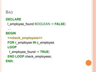 BAD
DECLARE
l_employee_found BOOLEAN := FALSE;
…
BEGIN
<<check_employees>>
FOR r_employee IN c_employee
LOOP
l_employee_found := TRUE;
END LOOP check_employees;
END;
 