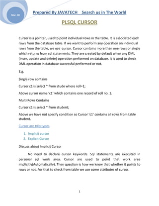 Prepared By JAVATECH Search us in The World
1
Mar. 30
PLSQL CURSOR
Cursor is a pointer, used to point individual rows in the table. It is associated each
rows from the database table. If we want to perform any operation on individual
rows from the table, we use cursor. Cursor contains more than one rows or single
which returns from sql statements. They are created by default when any DML
(inser, update and delete) operation performed on database. It is used to check
DML operation in database successful performed or not.
E.g.
Single row contains
Cursor c1 is select * from stude where roll=1;
Above cursor name ‘c1’ which contains one record of roll no. 1.
Multi Rows Contains
Cursor c1 is select * from student;
Above we have not specify condition so Cursor ‘c1’ contains all rows from table
student.
Cursor are two types
1. Implicit cursor
2. Explicit Cursor
Discuss about Implicit Cursor
No need to declare cursor keywords. Sql statements are executed in
personal sql work area. Cursor are used to point that work area
implicitly(Automatically). Then question is how we know that whether it points to
rows or not. For that to check from table we use some attributes of cursor.
 