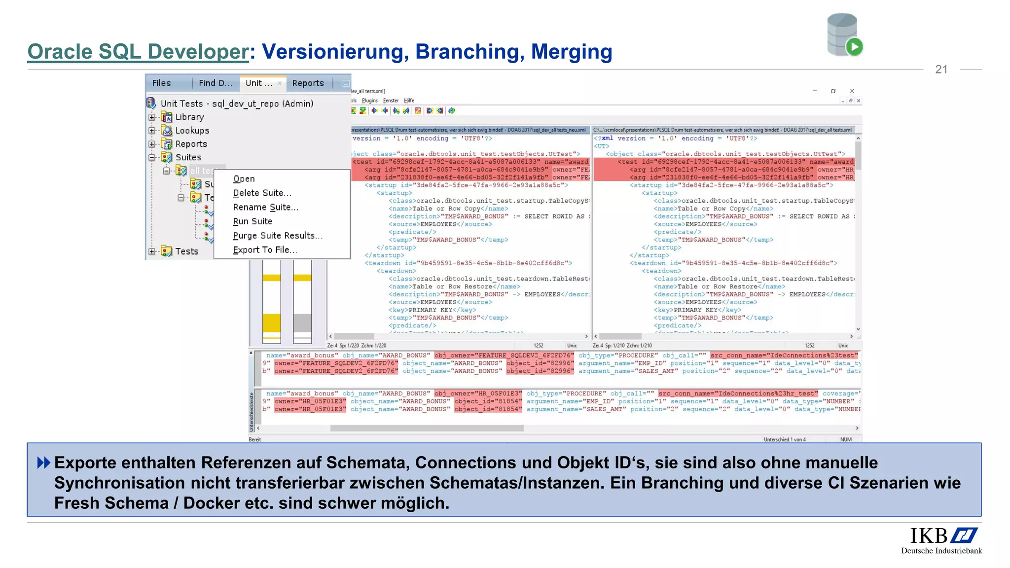 Oracle SQL Developer: Versionierung, Branching, Merging
Exporte enthalten Referenzen auf Schemata, Connections und Objekt ID‘s, sie sind also ohne manuelle
Synchronisation nicht transferierbar zwischen Schematas/Instanzen. Ein Branching und diverse CI Szenarien wie
Fresh Schema / Docker etc. sind schwer möglich.
21
 