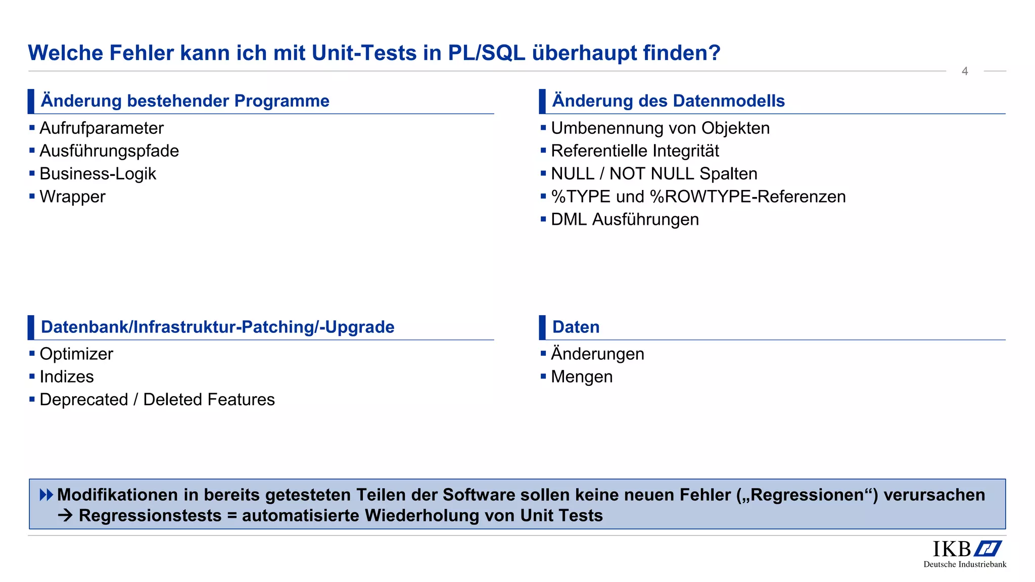 Welche Fehler kann ich mit Unit-Tests in PL/SQL überhaupt finden?
Änderung bestehender Programme
▪ Aufrufparameter
▪ Ausführungspfade
▪ Business-Logik
▪ Wrapper
Änderung des Datenmodells
▪ Umbenennung von Objekten
▪ Referentielle Integrität
▪ NULL / NOT NULL Spalten
▪ %TYPE und %ROWTYPE-Referenzen
▪ DML Ausführungen
Datenbank/Infrastruktur-Patching/-Upgrade
▪ Optimizer
▪ Indizes
▪ Deprecated / Deleted Features
Daten
▪ Änderungen
▪ Mengen
Modifikationen in bereits getesteten Teilen der Software sollen keine neuen Fehler („Regressionen“) verursachen
 Regressionstests = automatisierte Wiederholung von Unit Tests
4
 