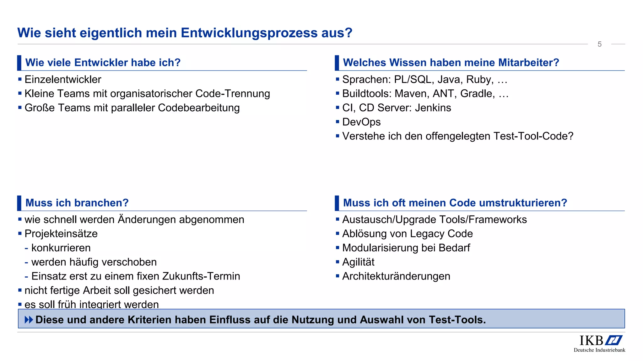 Wie sieht eigentlich mein Entwicklungsprozess aus?
Wie viele Entwickler habe ich?
▪ Einzelentwickler
▪ Kleine Teams mit organisatorischer Code-Trennung
▪ Große Teams mit paralleler Codebearbeitung
Welches Wissen haben meine Mitarbeiter?
▪ Sprachen: PL/SQL, Java, Ruby, …
▪ Buildtools: Maven, ANT, Gradle, …
▪ CI, CD Server: Jenkins
▪ DevOps
▪ Verstehe ich den offengelegten Test-Tool-Code?
Muss ich branchen?
▪ wie schnell werden Änderungen abgenommen
▪ Projekteinsätze
- konkurrieren
- werden häufig verschoben
- Einsatz erst zu einem fixen Zukunfts-Termin
▪ nicht fertige Arbeit soll gesichert werden
▪ es soll früh integriert werden
Muss ich oft meinen Code umstrukturieren?
▪ Austausch/Upgrade Tools/Frameworks
▪ Ablösung von Legacy Code
▪ Modularisierung bei Bedarf
▪ Agilität
▪ Architekturänderungen
Diese und andere Kriterien haben Einfluss auf die Nutzung und Auswahl von Test-Tools.
5
 