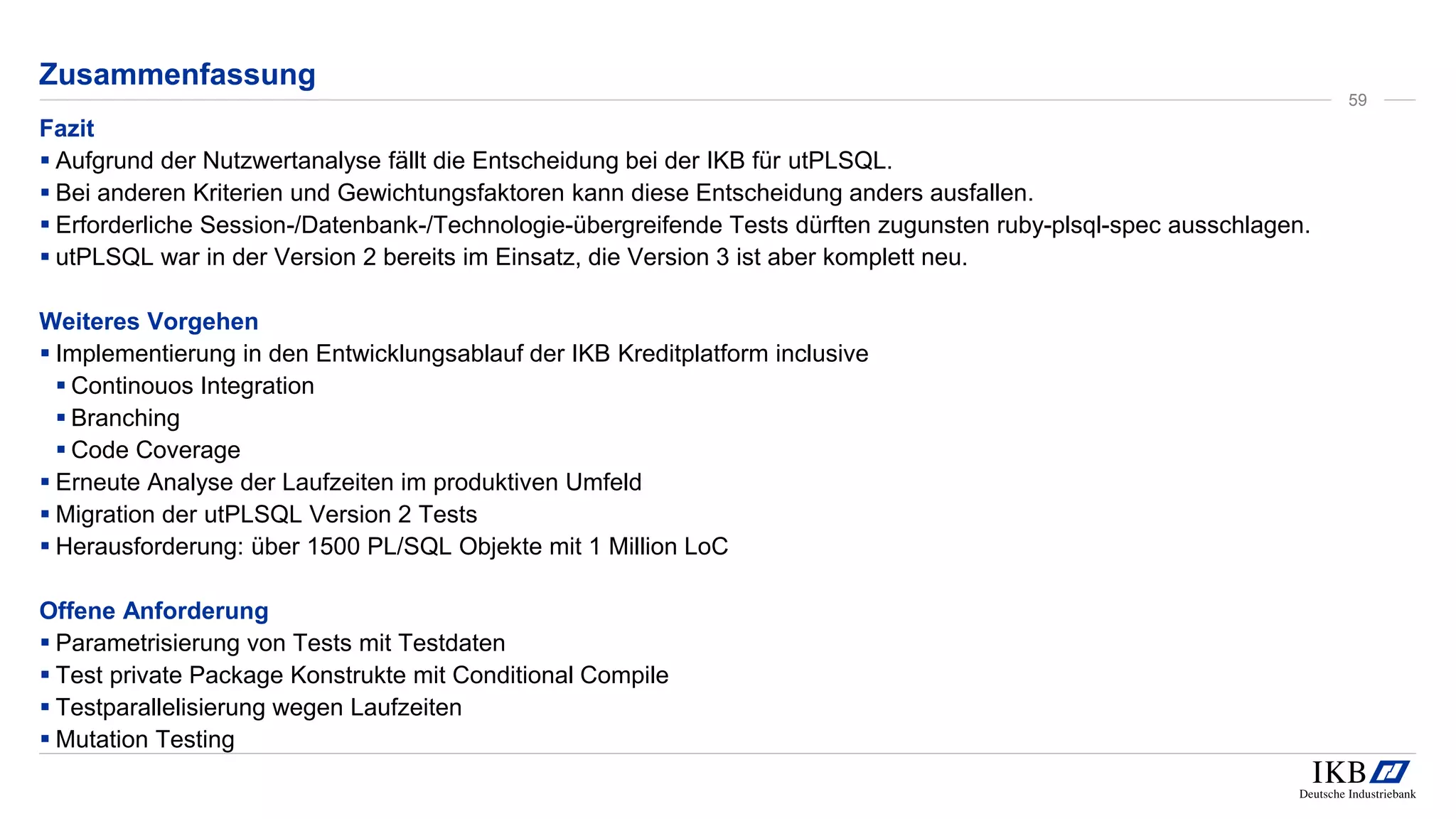 Zusammenfassung
Fazit
▪ Aufgrund der Nutzwertanalyse fällt die Entscheidung bei der IKB für utPLSQL.
▪ Bei anderen Kriterien und Gewichtungsfaktoren kann diese Entscheidung anders ausfallen.
▪ Erforderliche Session-/Datenbank-/Technologie-übergreifende Tests dürften zugunsten ruby-plsql-spec ausschlagen.
▪ utPLSQL war in der Version 2 bereits im Einsatz, die Version 3 ist aber komplett neu.
Weiteres Vorgehen
▪ Implementierung in den Entwicklungsablauf der IKB Kreditplatform inclusive
▪ Continouos Integration
▪ Branching
▪ Code Coverage
▪ Erneute Analyse der Laufzeiten im produktiven Umfeld
▪ Migration der utPLSQL Version 2 Tests
▪ Herausforderung: über 1500 PL/SQL Objekte mit 1 Million LoC
Offene Anforderung
▪ Parametrisierung von Tests mit Testdaten
▪ Test private Package Konstrukte mit Conditional Compile
▪ Testparallelisierung wegen Laufzeiten
▪ Mutation Testing
59
 