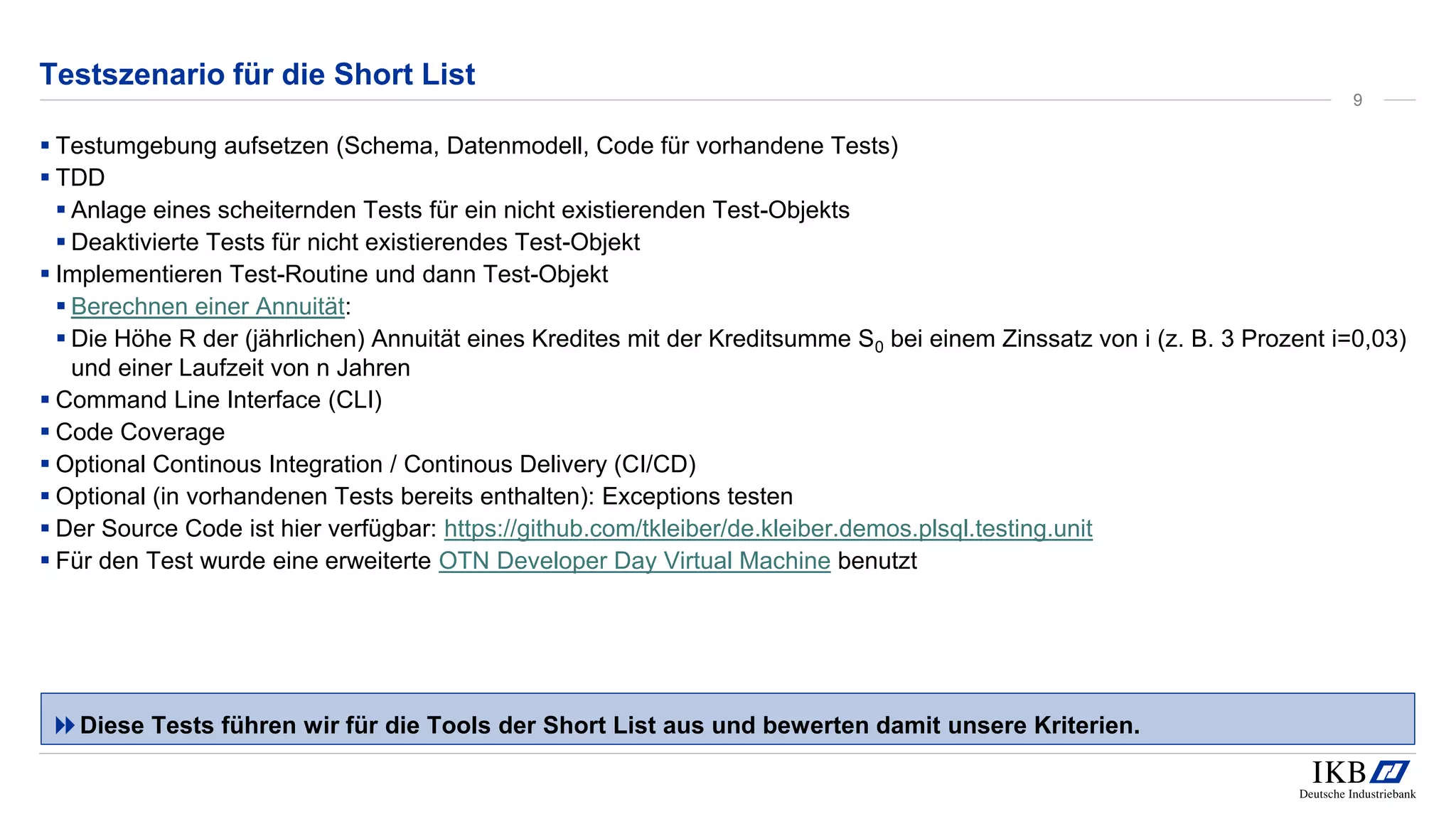 Testszenario für die Short List
▪ Testumgebung aufsetzen (Schema, Datenmodell, Code für vorhandene Tests)
▪ TDD
▪ Anlage eines scheiternden Tests für ein nicht existierenden Test-Objekts
▪ Deaktivierte Tests für nicht existierendes Test-Objekt
▪ Implementieren Test-Routine und dann Test-Objekt
▪ Berechnen einer Annuität:
▪ Die Höhe R der (jährlichen) Annuität eines Kredites mit der Kreditsumme S0 bei einem Zinssatz von i (z. B. 3 Prozent i=0,03)
und einer Laufzeit von n Jahren
▪ Command Line Interface (CLI)
▪ Code Coverage
▪ Optional Continous Integration / Continous Delivery (CI/CD)
▪ Optional (in vorhandenen Tests bereits enthalten): Exceptions testen
▪ Der Source Code ist hier verfügbar: https://github.com/tkleiber/de.kleiber.demos.plsql.testing.unit
▪ Für den Test wurde eine erweiterte OTN Developer Day Virtual Machine benutzt
Diese Tests führen wir für die Tools der Short List aus und bewerten damit unsere Kriterien.
9
 