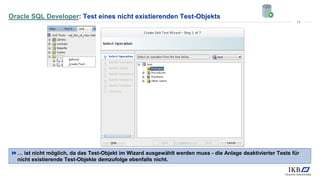 Oracle SQL Developer: Test eines nicht existierenden Test-Objekts
… ist nicht möglich, da das Test-Objekt im Wizard ausgewählt werden muss - die Anlage deaktivierter Tests für
nicht existierende Test-Objekte demzufolge ebenfalls nicht.
14
 