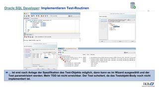 Oracle SQL Developer: Implementieren Test-Routinen
… ist erst nach Anlage der Spezifikation des Test-Objekts möglich, dann kann es im Wizard ausgewählt und der
Test parametrisiert werden. Mehr TDD ist nicht erreichbar. Der Test scheitert, da das Testobjekt-Body noch nicht
implementiert ist.
15
 