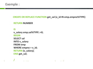 Exemple :
CREATE OR REPLACE FUNCTION get_sal (v_id IN emp.empno%TYPE)
RETURN NUMBER
IS
v_salary emp.sal%TYPE :=0;
BEGIN
SELECT sal
INTO v_salary
FROM emp
WHERE empno = v_id;
RETURN (v_salary);
END get_sal;
/
 