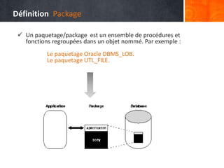  Un paquetage/package est un ensemble de procédures et
fonctions regroupées dans un objet nommé. Par exemple :
Le paquetage Oracle DBMS_LOB.
Le paquetage UTL_FILE.
Définition Package
 