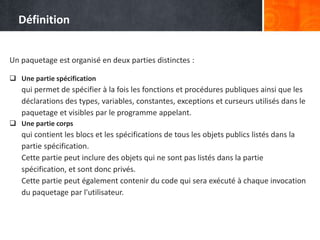 Un paquetage est organisé en deux parties distinctes :
 Une partie spécification
qui permet de spécifier à la fois les fonctions et procédures publiques ainsi que les
déclarations des types, variables, constantes, exceptions et curseurs utilisés dans le
paquetage et visibles par le programme appelant.
 Une partie corps
qui contient les blocs et les spécifications de tous les objets publics listés dans la
partie spécification.
Cette partie peut inclure des objets qui ne sont pas listés dans la partie
spécification, et sont donc privés.
Cette partie peut également contenir du code qui sera exécuté à chaque invocation
du paquetage par l'utilisateur.
Définition
 