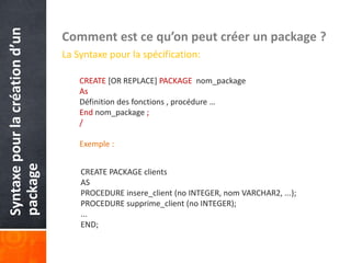Syntaxepourlacréationd’un
package Comment est ce qu’on peut créer un package ?
La Syntaxe pour la spécification:
CREATE [OR REPLACE] PACKAGE nom_package
As
Définition des fonctions , procédure …
End nom_package ;
/
Exemple :
CREATE PACKAGE clients
AS
PROCEDURE insere_client (no INTEGER, nom VARCHAR2, ...);
PROCEDURE supprime_client (no INTEGER);
...
END;
 