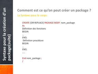 Syntaxepourlacréationd’un
package(suite) Comment est ce qu’on peut créer un package ?
La Syntaxe pour le corps:
CREATE [OR REPLACE] PACKAGE BODY nom_package
As
Définition des fonctions
BEGIN
…
END;
Définition procédure
BEGIN
…
END;
…..
End nom_package ;
/
 