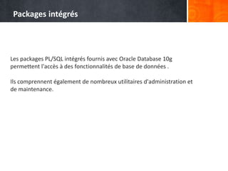Les packages PL/SQL intégrés fournis avec Oracle Database 10g
permettent l'accès à des fonctionnalités de base de données .
Ils comprennent également de nombreux utilitaires d'administration et
de maintenance.
Packages intégrés
 