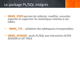 Le package PL/SQL intégrés
• DBMS_STATS permet de collecter, modifier, consulter,
exporter et supprimer les statistiques relatives à vos
tables.
• DBMS_TTS : validation des tablespaces transportables .
• DBMS_SESSION : accès PL/SQL aux instructions ALTER
SESSION et SET ROLE
 