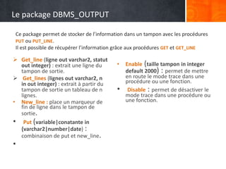Le package DBMS_OUTPUT
 Get_line (ligne out varchar2, statut
out integer) : extrait une ligne du
tampon de sortie.
 Get_lines (lignes out varchar2, n
in out integer) : extrait à partir du
tampon de sortie un tableau de n
lignes.
• New_line : place un marqueur de
fin de ligne dans le tampon de
sortie.
• Put (variable|conatante in
{varchar2|number|date} :
combinaison de put et new_line.
•
• Enable (taille tampon in integer
default 2000) : permet de mettre
en route le mode trace dans une
procédure ou une fonction.
• Disable : permet de désactiver le
mode trace dans une procédure ou
une fonction.
Ce package permet de stocker de l’information dans un tampon avec les procédures
PUT ou PUT_LINE.
Il est possible de récupérer l’information grâce aux procédures GET et GET_LINE
 