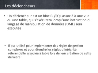 Les déclencheurs
• Un déclencheur est un bloc PL/SQL associé à une vue
ou une table, qui s'exécutera lorsqu'une instruction du
langage de manipulation de données (DML) sera
exécutée
• Il est utilisé pour implémenter des règles de gestion
complexes et pour étendre les règles d’intégrité
référentielle associée à table lors de leur création de cette
dernière
 