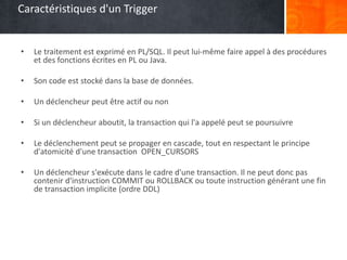 Caractéristiques d'un Trigger
• Le traitement est exprimé en PL/SQL. Il peut lui-même faire appel à des procédures
et des fonctions écrites en PL ou Java.
• Son code est stocké dans la base de données.
• Un déclencheur peut être actif ou non
• Si un déclencheur aboutit, la transaction qui l'a appelé peut se poursuivre
• Le déclenchement peut se propager en cascade, tout en respectant le principe
d'atomicité d'une transaction OPEN_CURSORS
• Un déclencheur s'exécute dans le cadre d'une transaction. Il ne peut donc pas
contenir d'instruction COMMIT ou ROLLBACK ou toute instruction générant une fin
de transaction implicite (ordre DDL)
 
