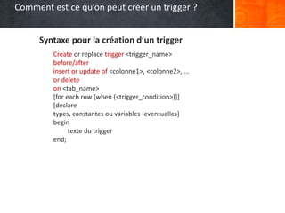 Syntaxe pour la création d’un trigger
Create or replace trigger <trigger_name>
before/after
insert or update of <colonne1>, <colonne2>, ...
or delete
on <tab_name>
[for each row [when (<trigger_condition>)]]
[declare
types, constantes ou variables ´eventuelles]
begin
texte du trigger
end;
Comment est ce qu’on peut créer un trigger ?
 