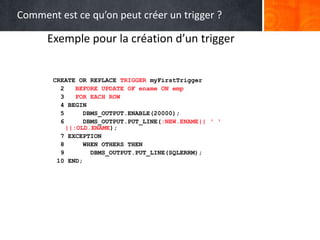 Exemple pour la création d’un trigger
CREATE OR REPLACE TRIGGER myFirstTrigger
2 BEFORE UPDATE OF ename ON emp
3 FOR EACH ROW
4 BEGIN
5 DBMS_OUTPUT.ENABLE(20000);
6 DBMS_OUTPUT.PUT_LINE(:NEW.ENAME|| ‘ ‘
||:OLD.ENAME);
7 EXCEPTION
8 WHEN OTHERS THEN
9 DBMS_OUTPUT.PUT_LINE(SQLERRM);
10 END;
Comment est ce qu’on peut créer un trigger ?
 
