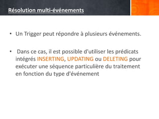 Résolution multi-événements
• Un Trigger peut répondre à plusieurs événements.
• Dans ce cas, il est possible d'utiliser les prédicats
intégrés INSERTING, UPDATING ou DELETING pour
exécuter une séquence particulière du traitement
en fonction du type d'événement
 