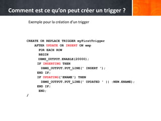 Exemple pour la création d’un trigger
CREATE OR REPLACE TRIGGER myFirstTrigger
AFTER UPDATE OR INSERT ON emp
FOR EACH ROW
BEGIN
DBMS_OUTPUT.ENABLE(20000);
IF INSERTING THEN
DBMS_OUTPUT.PUT_LINE(' INSERT ');
END IF;
IF UPDATING('ENAME') THEN
DBMS_OUTPUT.PUT_LINE(' UPDATED ' || :NEW.ENAME);
END IF;
END;
/
Comment est ce qu’on peut créer un trigger ?
 