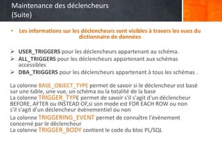 Maintenance des déclencheurs
(Suite)
• Les informations sur les déclencheurs sont visibles à travers les vues du
dictionnaire de données
 USER_TRIGGERS pour les déclencheurs appartenant au schéma.
 ALL_TRIGGERS pour les déclencheurs appartenant aux schémas
accessibles
 DBA_TRIGGERS pour les déclencheurs appartenant à tous les schémas .
La colonne BASE_OBJECT_TYPE permet de savoir si le déclencheur est basé
sur une table, une vue, un schéma ou la totalité de la base
La colonne TRIGGER_TYPE permet de savoir s'il s'agit d'un déclencheur
BEFORE, AFTER ou INSTEAD OF,si son mode est FOR EACH ROW ou non
s'il s'agit d'un déclencheur évènementiel ou non
La colonne TRIGGERING_EVENT permet de connaître l'événement
concerné par le déclencheur
La colonne TRIGGER_BODY contient le code du bloc PL/SQL
 