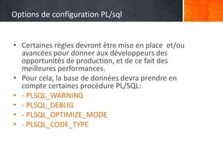Options de configuration PL/sql
• Certaines règles devront être mise en place et/ou
avancées pour donner aux développeurs des
opportunités de production, et de ce fait des
meilleures performances.
• Pour cela, la base de données devra prendre en
compte certaines procédure PL/SQL:
• - PLSQL_WARNING
• - PLSQL_DEBUG
• - PLSQL_OPTIMIZE_MODE
• - PLSQL_CODE_TYPE
 
