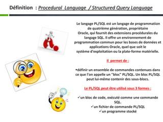Le langage PL/SQL est un langage de programmation
de quatrième génération, propriétaire
Oracle, qui fournit des extensions procédurales du
langage SQL. Il offre un environnement de
programmation commun pour les bases de données et
applications Oracle, quel que soit le
système d'exploitation ou la plate-forme matérielle.
Il permet de :
définir un ensemble de commandes contenues dans
ce que l'on appelle un "bloc" PL/SQL. Un bloc PL/SQL
peut lui-même contenir des sous-blocs.
Le PL/SQL peut être utilisé sous 3 formes :
un bloc de code, exécuté comme une commande
SQL.
un fichier de commande PL/SQL
un programme stocké
Définition : Procedural Language / Structured Query Language
 