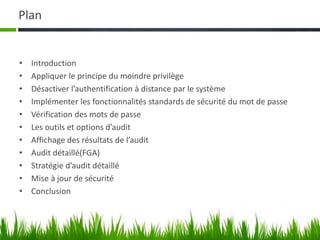 Plan
• Introduction
• Appliquer le principe du moindre privilège
• Désactiver l’authentification à distance par le système
• Implémenter les fonctionnalités standards de sécurité du mot de passe
• Vérification des mots de passe
• Les outils et options d’audit
• Affichage des résultats de l’audit
• Audit détaillé(FGA)
• Stratégie d’audit détaillé
• Mise à jour de sécurité
• Conclusion
 