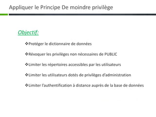 Objectif:
Protéger le dictionnaire de données
Révoquer les privilèges non nécessaires de PUBLIC
Limiter les répertoires accessibles par les utilisateurs
Limiter les utilisateurs dotés de privilèges d’administration
Limiter l’authentification à distance auprès de la base de données
Appliquer le Principe De moindre privilège
 